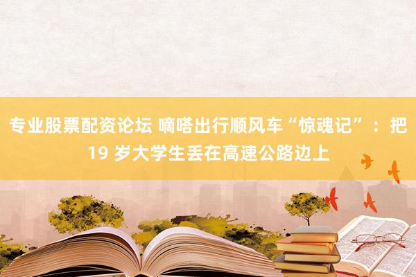 专业股票配资论坛 嘀嗒出行顺风车“惊魂记” ：把19 岁大学生丢在高速公路边上