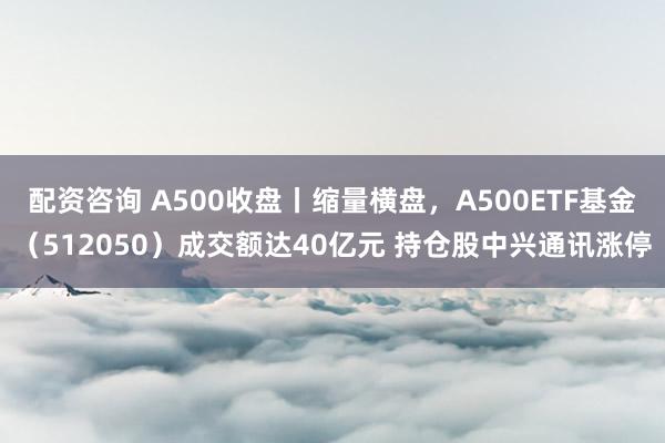 配资咨询 A500收盘丨缩量横盘，A500ETF基金（512050）成交额达40亿元 持仓股中兴通讯涨停