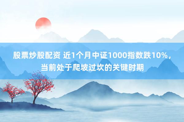 股票炒股配资 近1个月中证1000指数跌10%，当前处于爬坡过坎的关键时期