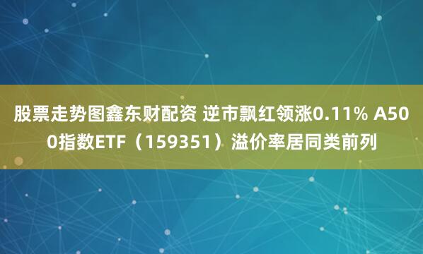 股票走势图鑫东财配资 逆市飘红领涨0.11% A500指数ETF（159351）溢价率居同类前列