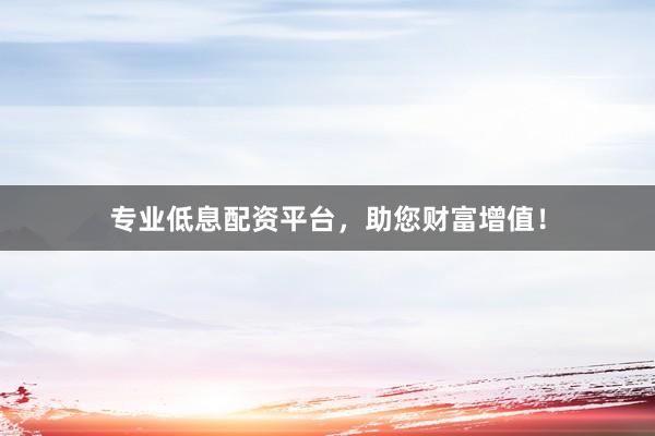 专业低息配资平台，助您财富增值！