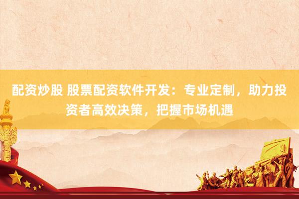 配资炒股 股票配资软件开发：专业定制，助力投资者高效决策，把握市场机遇