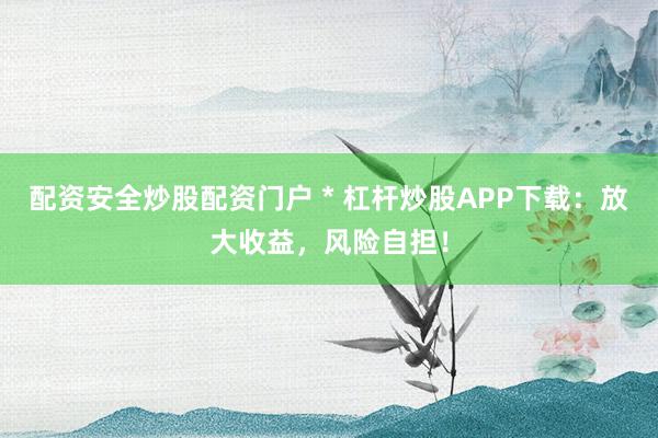 配资安全炒股配资门户 * 杠杆炒股APP下载：放大收益，风险自担！