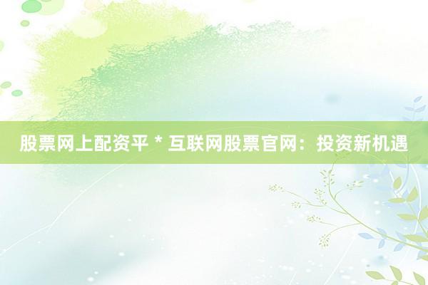 股票网上配资平 * 互联网股票官网：投资新机遇