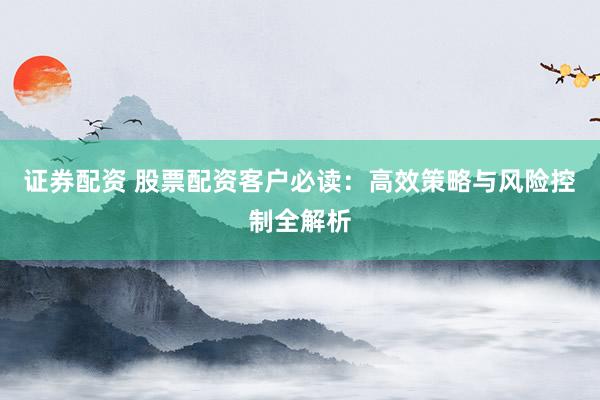 证券配资 股票配资客户必读：高效策略与风险控制全解析