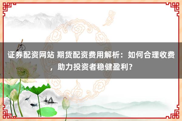 证券配资网站 期货配资费用解析：如何合理收费，助力投资者稳健盈利？