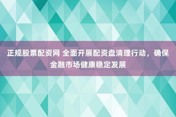 正规股票配资网 全面开展配资盘清理行动，确保金融市场健康稳定发展