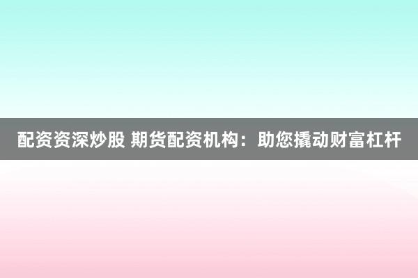 配资资深炒股 期货配资机构：助您撬动财富杠杆