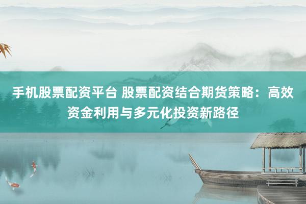手机股票配资平台 股票配资结合期货策略：高效资金利用与多元化投资新路径