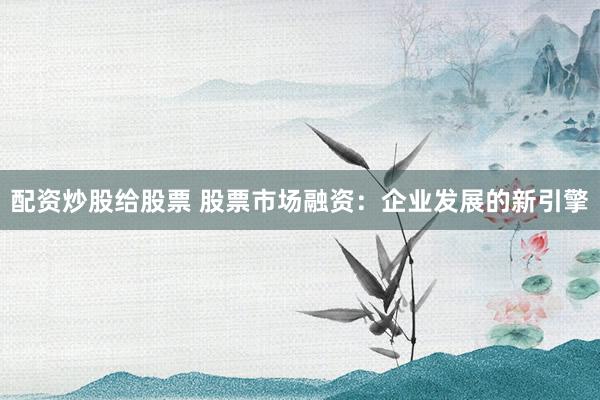 配资炒股给股票 股票市场融资：企业发展的新引擎