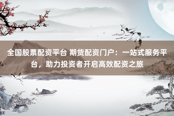 全国股票配资平台 期货配资门户：一站式服务平台，助力投资者开启高效配资之旅