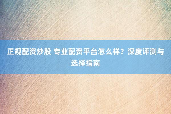 正规配资炒股 专业配资平台怎么样？深度评测与选择指南