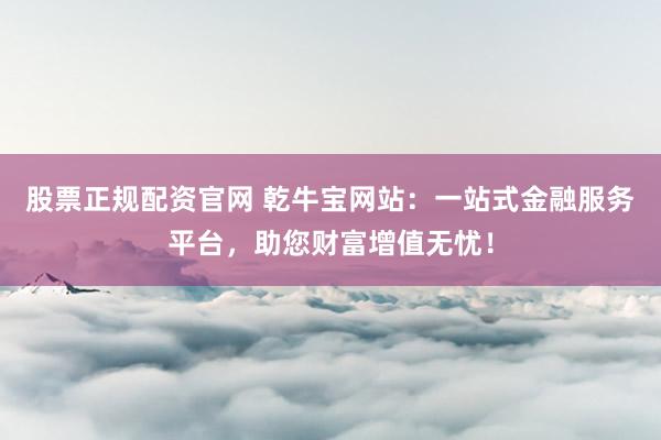 股票正规配资官网 乾牛宝网站：一站式金融服务平台，助您财富增值无忧！