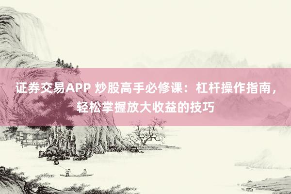 证券交易APP 炒股高手必修课：杠杆操作指南，轻松掌握放大收益的技巧