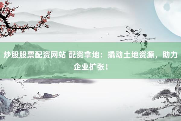 炒股股票配资网站 配资拿地：撬动土地资源，助力企业扩张！