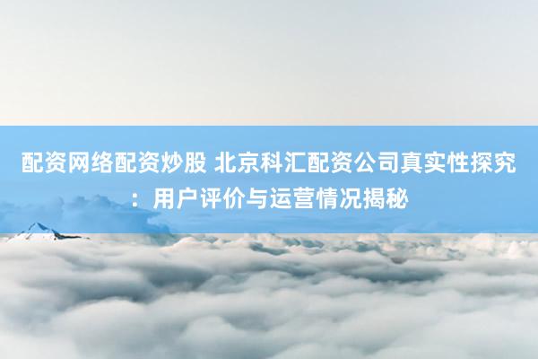 配资网络配资炒股 北京科汇配资公司真实性探究：用户评价与运营情况揭秘