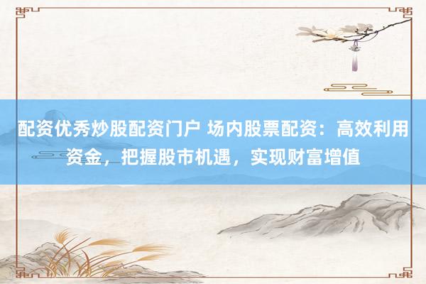 配资优秀炒股配资门户 场内股票配资：高效利用资金，把握股市机遇，实现财富增值