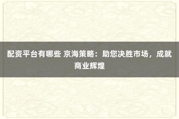 配资平台有哪些 京海策略：助您决胜市场，成就商业辉煌