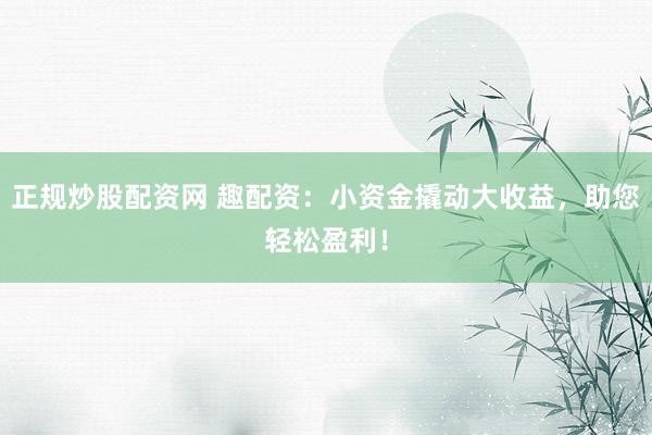 正规炒股配资网 趣配资：小资金撬动大收益，助您轻松盈利！