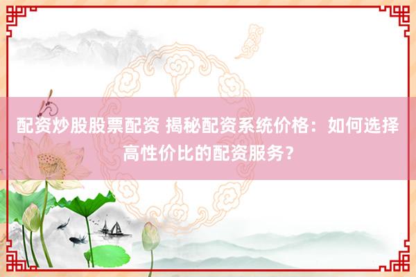配资炒股股票配资 揭秘配资系统价格：如何选择高性价比的配资服务？