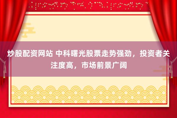 炒股配资网站 中科曙光股票走势强劲，投资者关注度高，市场前景广阔