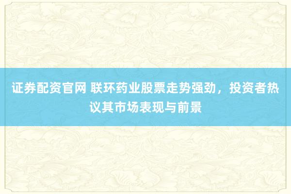 证券配资官网 联环药业股票走势强劲，投资者热议其市场表现与前景