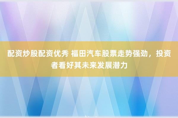 配资炒股配资优秀 福田汽车股票走势强劲，投资者看好其未来发展潜力