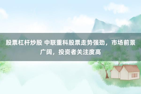 股票杠杆炒股 中联重科股票走势强劲，市场前景广阔，投资者关注度高