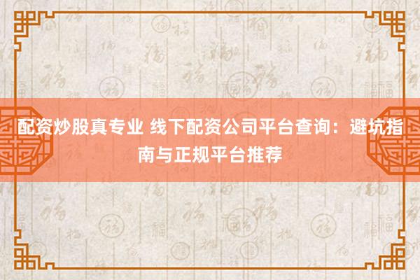配资炒股真专业 线下配资公司平台查询：避坑指南与正规平台推荐