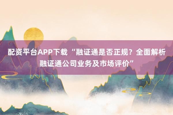 配资平台APP下载 “融证通是否正规？全面解析融证通公司业务及市场评价”