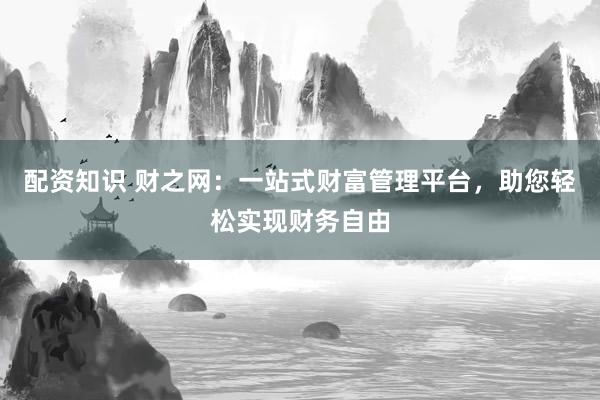 配资知识 财之网：一站式财富管理平台，助您轻松实现财务自由