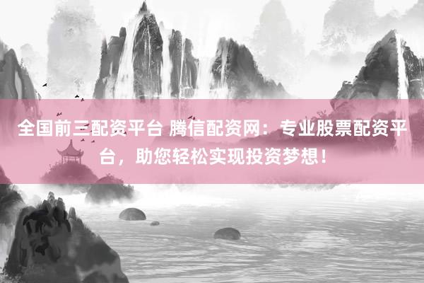 全国前三配资平台 腾信配资网：专业股票配资平台，助您轻松实现投资梦想！