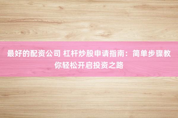 最好的配资公司 杠杆炒股申请指南：简单步骤教你轻松开启投资之路