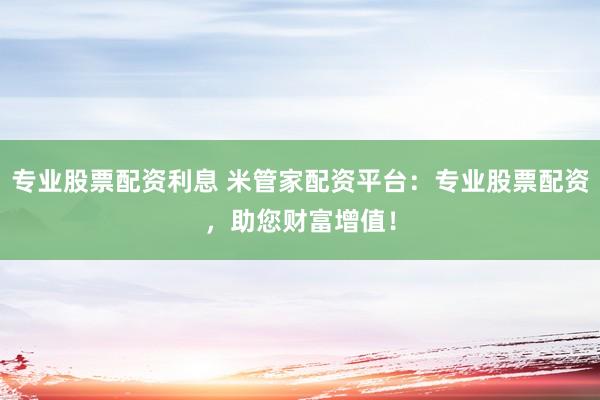 专业股票配资利息 米管家配资平台：专业股票配资，助您财富增值！