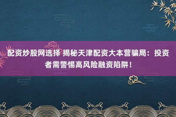 配资炒股网选择 揭秘天津配资大本营骗局：投资者需警惕高风险融资陷阱！