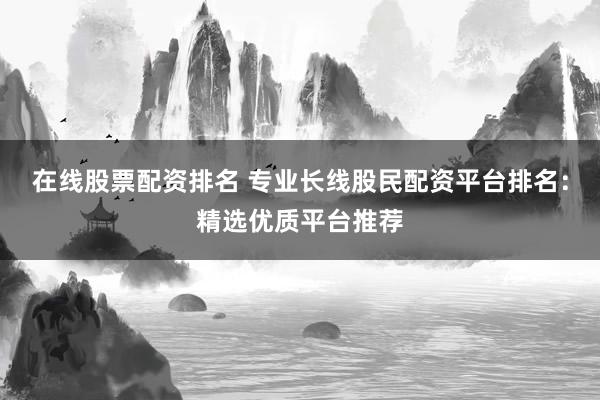 在线股票配资排名 专业长线股民配资平台排名：精选优质平台推荐
