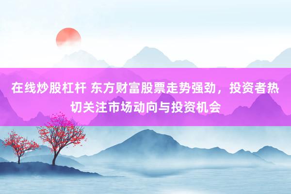 在线炒股杠杆 东方财富股票走势强劲，投资者热切关注市场动向与投资机会