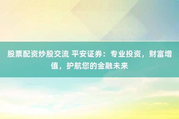 股票配资炒股交流 平安证券：专业投资，财富增值，护航您的金融未来