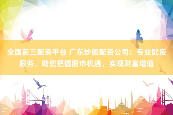 全国前三配资平台 广东炒股配资公司：专业配资服务，助您把握股市机遇，实现财富增值