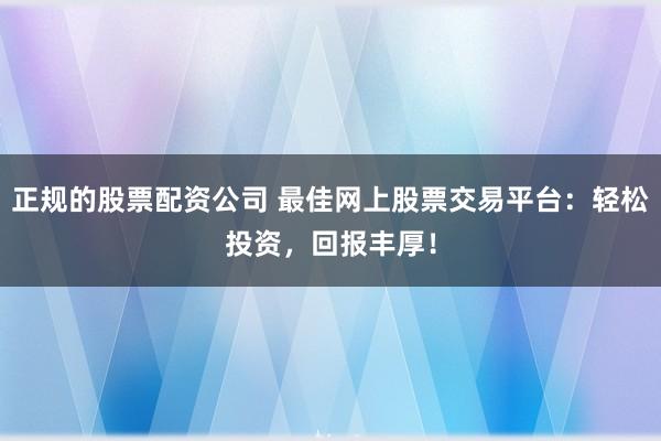 正规的股票配资公司 最佳网上股票交易平台：轻松投资，回报丰厚！