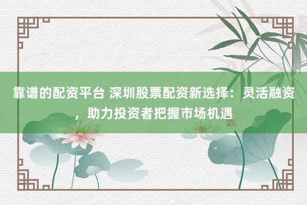 靠谱的配资平台 深圳股票配资新选择：灵活融资，助力投资者把握市场机遇
