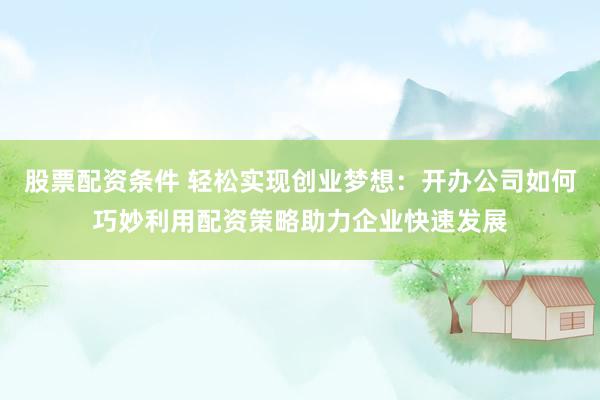 股票配资条件 轻松实现创业梦想：开办公司如何巧妙利用配资策略助力企业快速发展