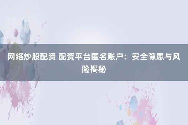 网络炒股配资 配资平台匿名账户：安全隐患与风险揭秘