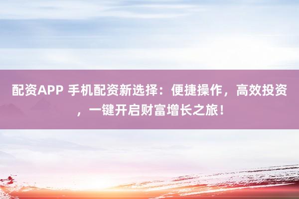 配资APP 手机配资新选择：便捷操作，高效投资，一键开启财富增长之旅！