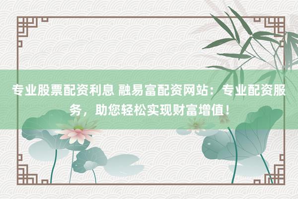 专业股票配资利息 融易富配资网站：专业配资服务，助您轻松实现财富增值！