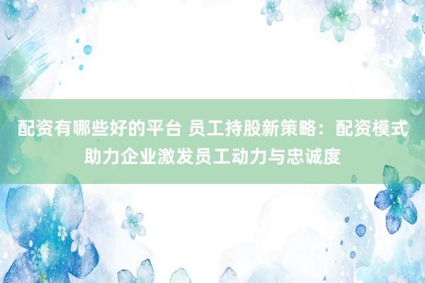 配资有哪些好的平台 员工持股新策略：配资模式助力企业激发员工动力与忠诚度