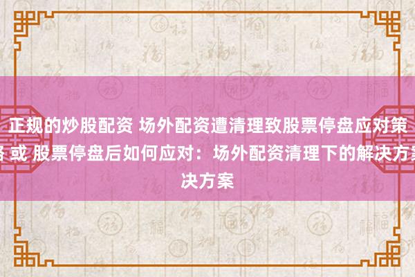 正规的炒股配资 场外配资遭清理致股票停盘应对策略 或 股票停盘后如何应对：场外配资清理下的解决方案