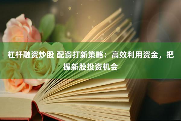杠杆融资炒股 配资打新策略：高效利用资金，把握新股投资机会
