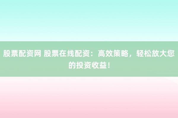 股票配资网 股票在线配资：高效策略，轻松放大您的投资收益！