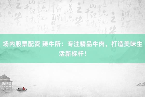 场内股票配资 臻牛所：专注精品牛肉，打造美味生活新标杆！